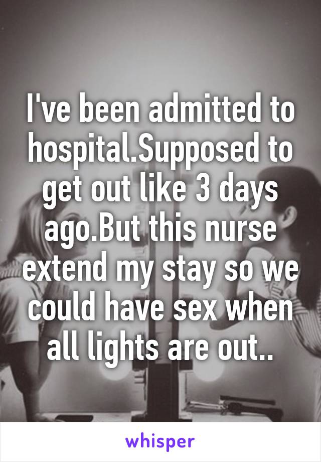 I've been admitted to hospital.Supposed to get out like 3 days ago.But this nurse extend my stay so we could have sex when all lights are out..