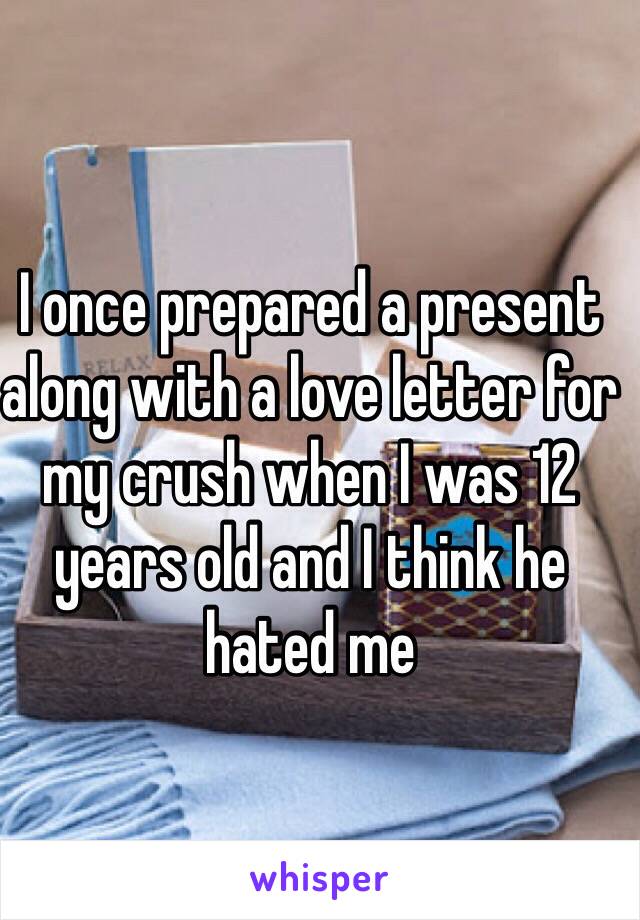 I once prepared a present along with a love letter for my crush when I was 12 years old and I think he hated me