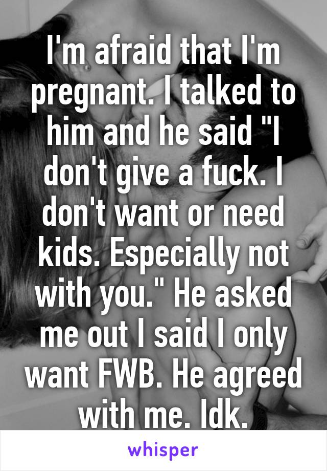 I'm afraid that I'm pregnant. I talked to him and he said "I don't give a fuck. I don't want or need kids. Especially not with you." He asked me out I said I only want FWB. He agreed with me. Idk.