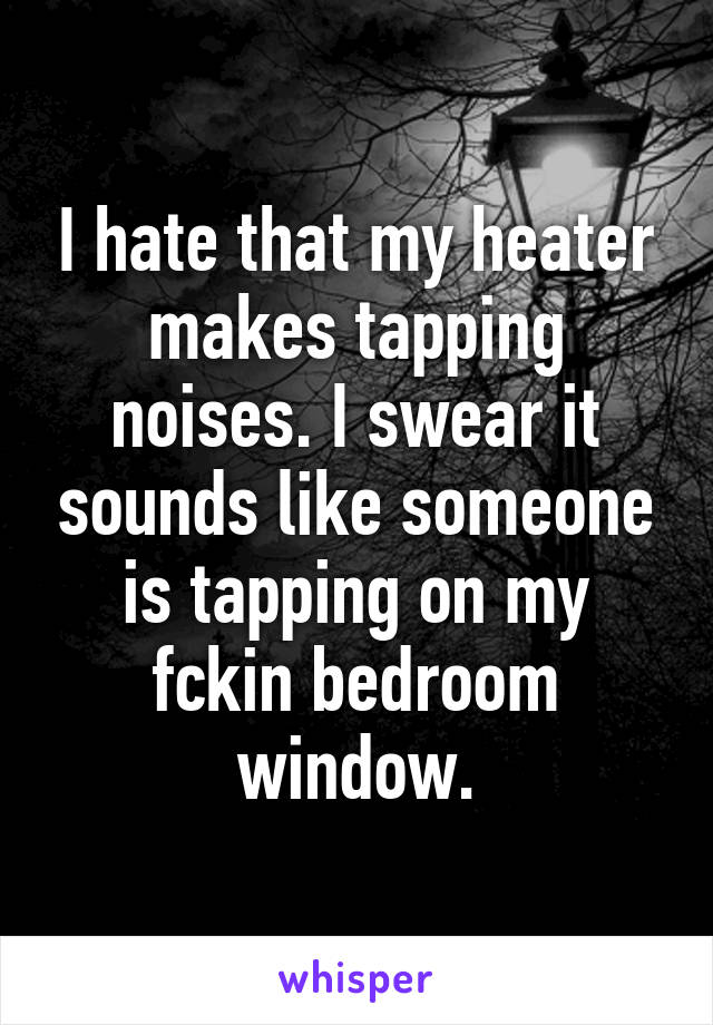 I hate that my heater makes tapping noises. I swear it sounds like someone is tapping on my fckin bedroom window.