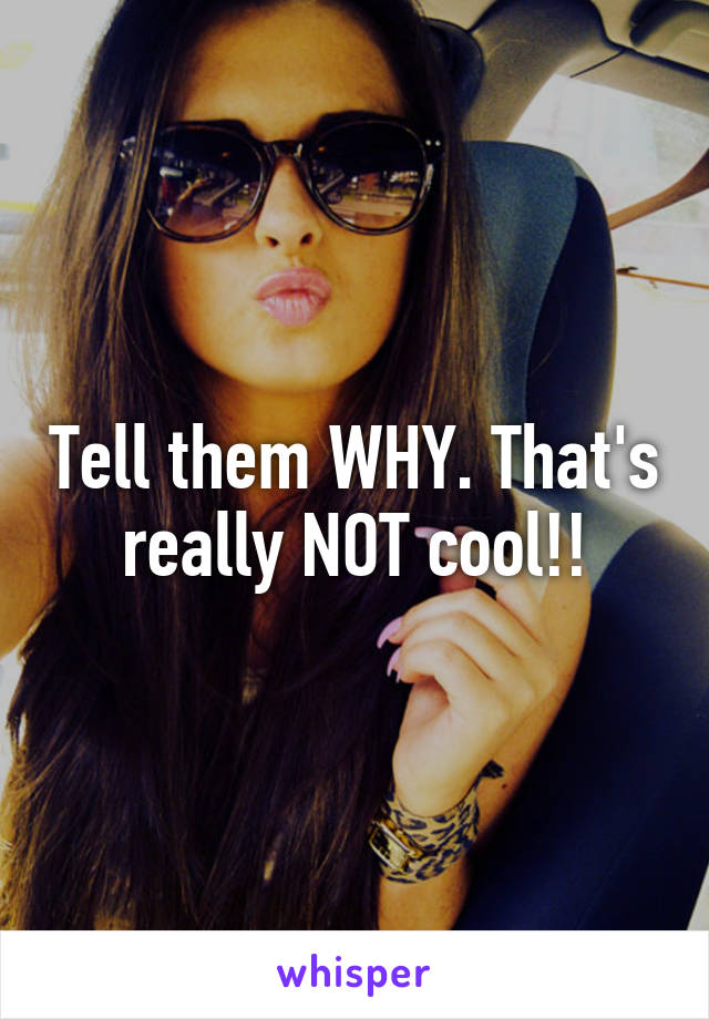 Tell them WHY. That's really NOT cool!!