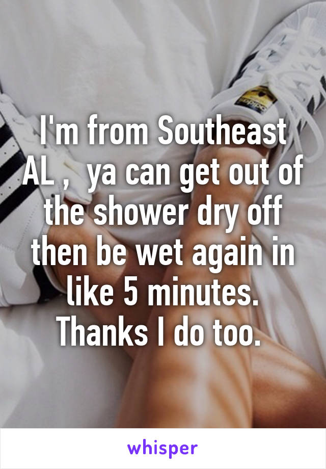 I'm from Southeast AL ,  ya can get out of the shower dry off then be wet again in like 5 minutes. Thanks I do too. 