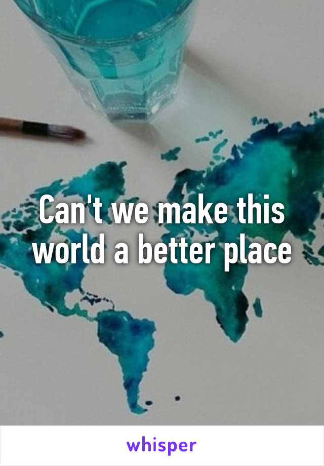 Can't we make this world a better place