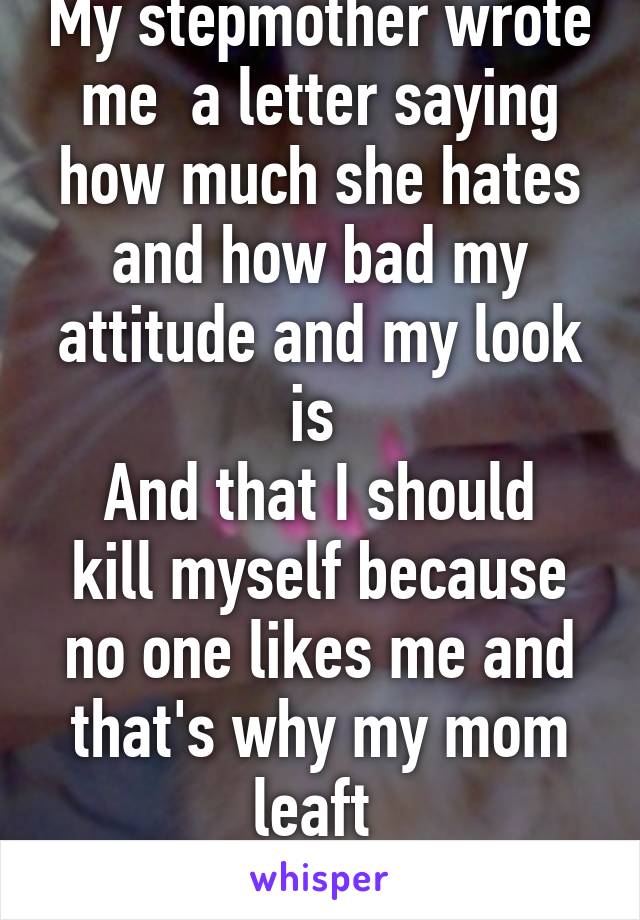 My stepmother wrote me  a letter saying how much she hates and how bad my attitude and my look is 
And that I should kill myself because no one likes me and that's why my mom leaft 
And I believe her