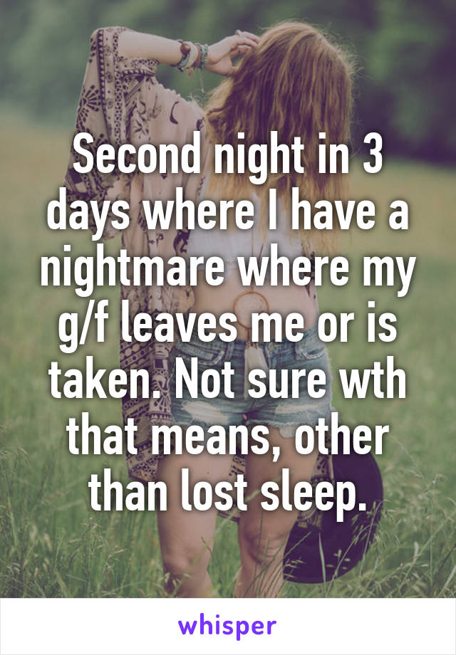 Second night in 3 days where I have a nightmare where my g/f leaves me or is taken. Not sure wth that means, other than lost sleep.