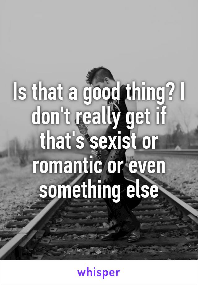 Is that a good thing? I don't really get if that's sexist or romantic or even something else