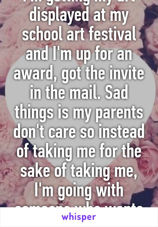 I'm getting my art displayed at my school art festival and I'm up for an award, got the invite in the mail. Sad things is my parents don't care so instead of taking me for the sake of taking me, I'm going with someone who wants to be there