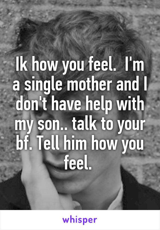 Ik how you feel.  I'm a single mother and I don't have help with my son.. talk to your bf. Tell him how you feel. 