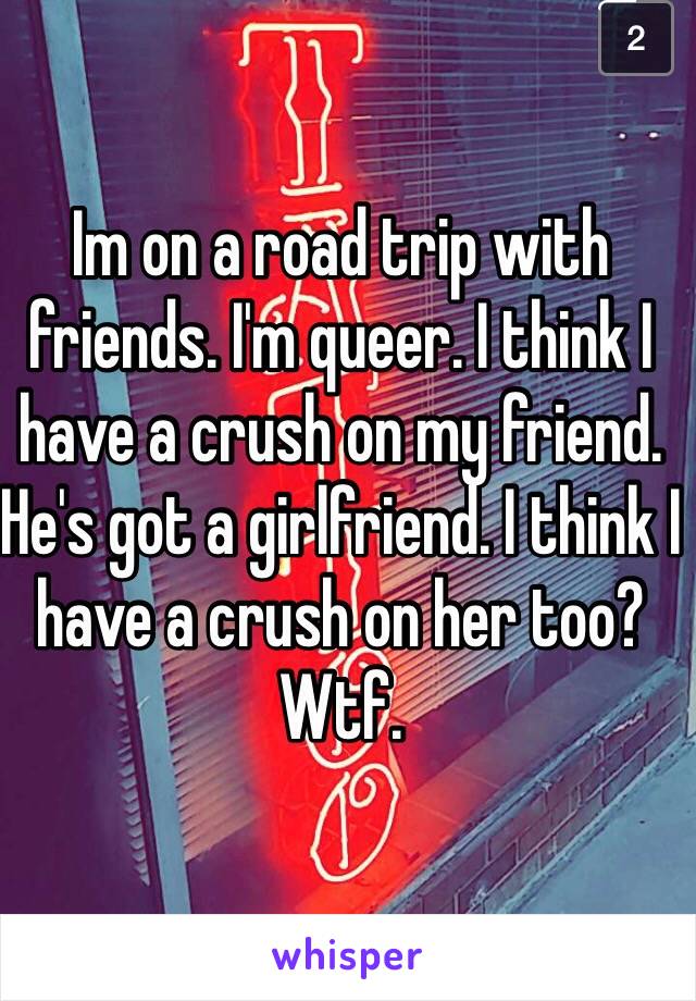 Im on a road trip with friends. I'm queer. I think I have a crush on my friend. He's got a girlfriend. I think I have a crush on her too? Wtf. 