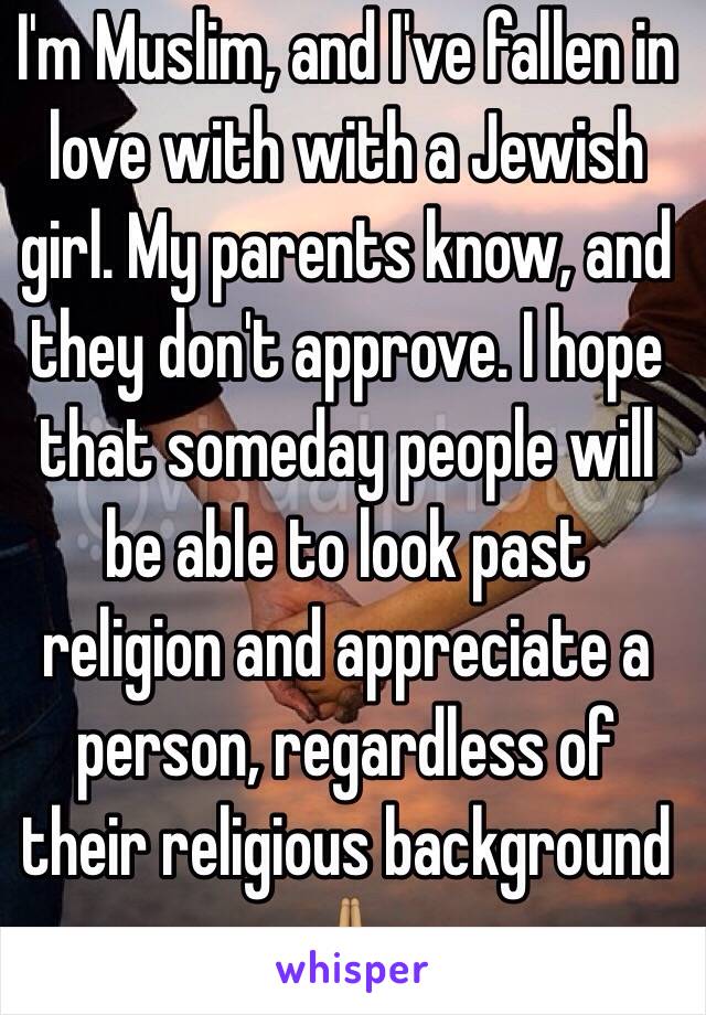 I'm Muslim, and I've fallen in love with with a Jewish girl. My parents know, and they don't approve. I hope that someday people will be able to look past religion and appreciate a person, regardless of their religious background 🙏🏽