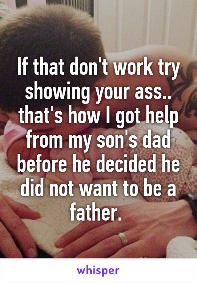 If that don't work try showing your ass.. that's how I got help from my son's dad before he decided he did not want to be a father. 