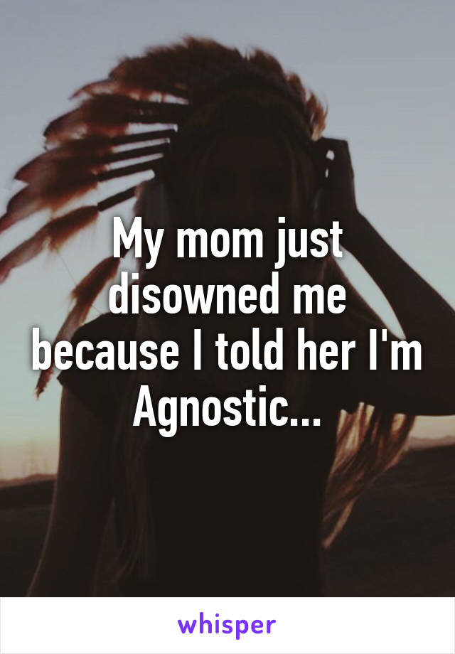 My mom just disowned me because I told her I'm Agnostic...