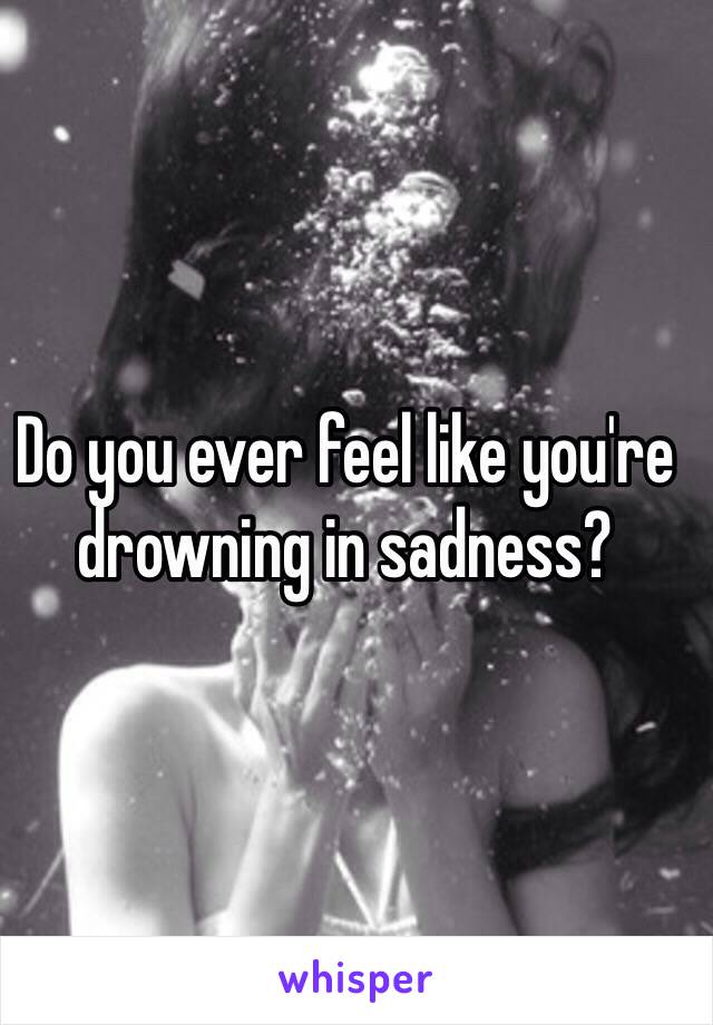 Do you ever feel like you're drowning in sadness? 