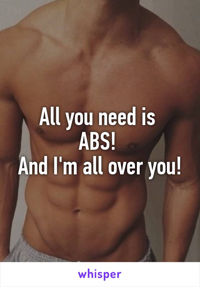 All you need is 
ABS! 
And I'm all over you!