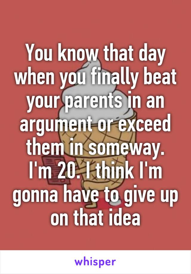 You know that day when you finally beat your parents in an argument or exceed them in someway. I'm 20. I think I'm gonna have to give up on that idea