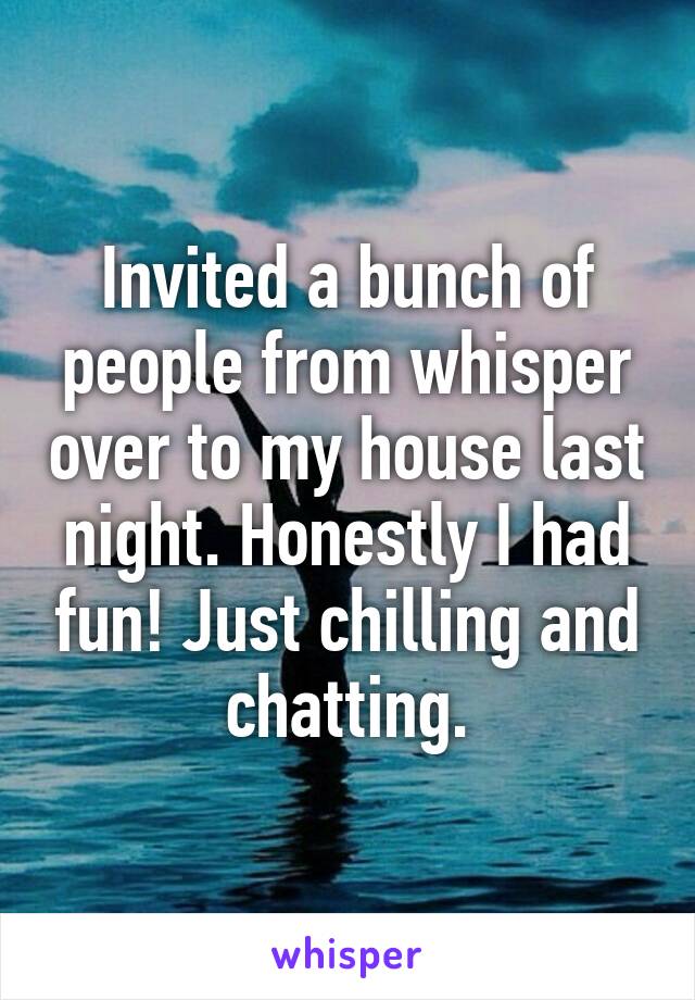 Invited a bunch of people from whisper over to my house last night. Honestly I had fun! Just chilling and chatting.