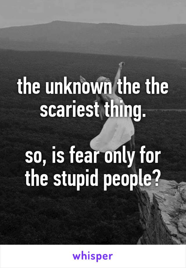 the unknown the the scariest thing.

so, is fear only for the stupid people?