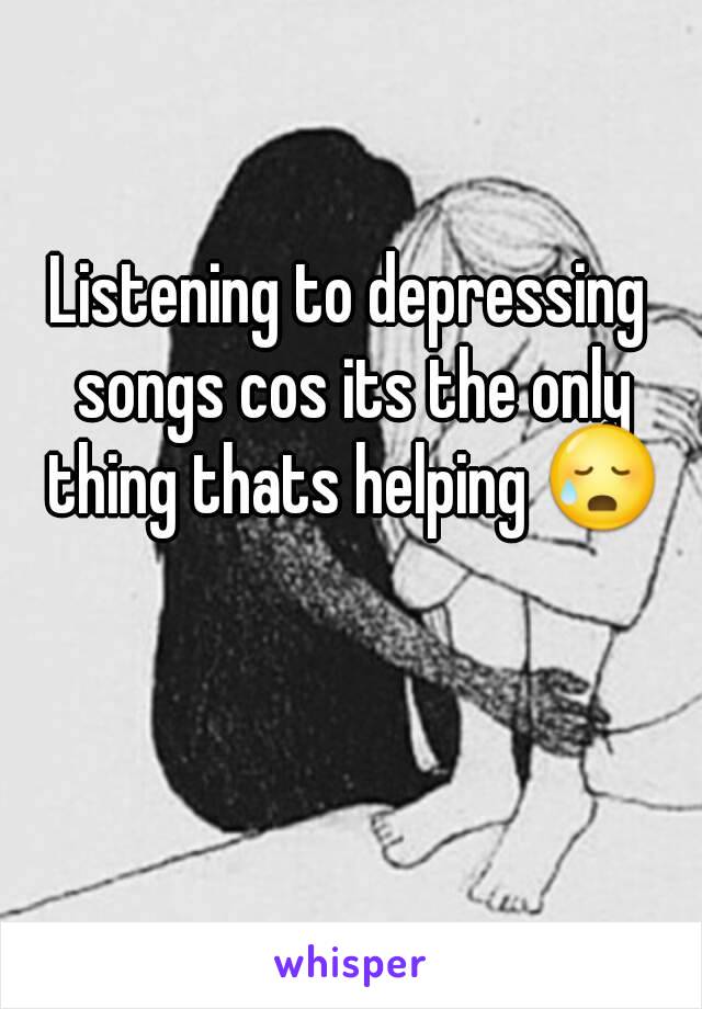 Listening to depressing songs cos its the only thing thats helping 😥