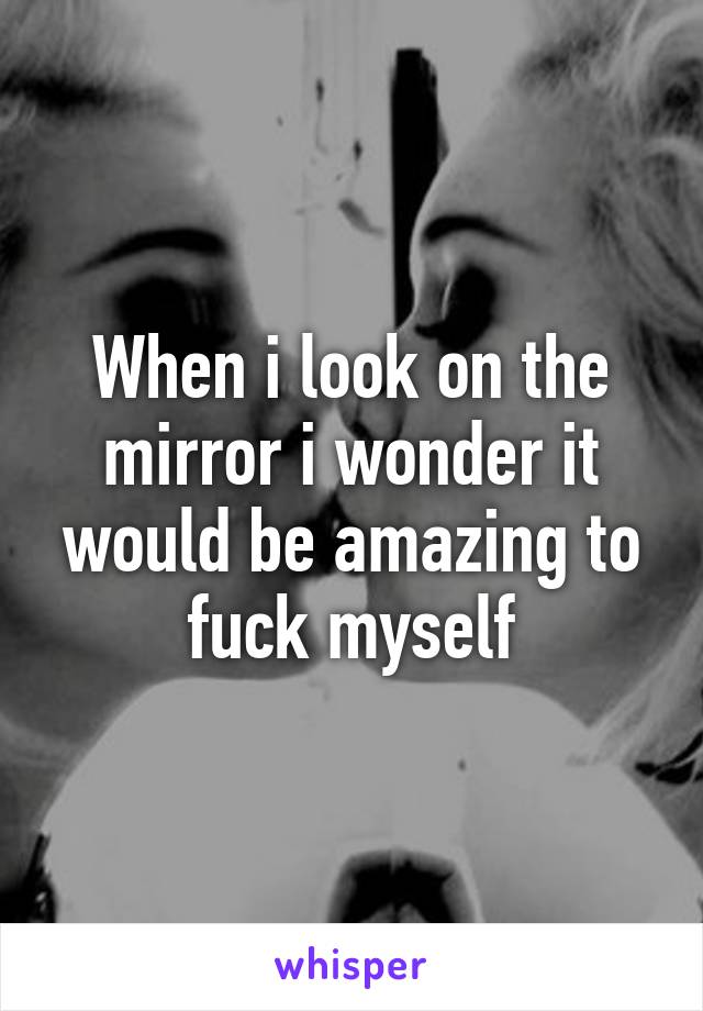 When i look on the mirror i wonder it would be amazing to fuck myself