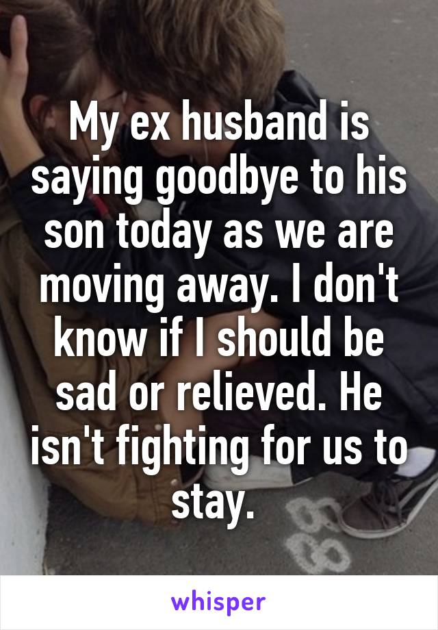 My ex husband is saying goodbye to his son today as we are moving away. I don't know if I should be sad or relieved. He isn't fighting for us to stay. 