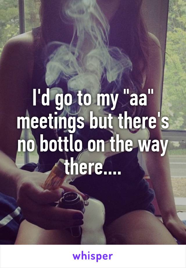 I'd go to my "aa" meetings but there's no bottlo on the way there....