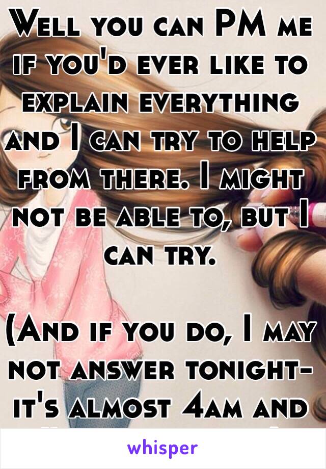 Well you can PM me if you'd ever like to explain everything and I can try to help from there. I might not be able to, but I can try.

(And if you do, I may not answer tonight- it's almost 4am and I've gotta sleep)