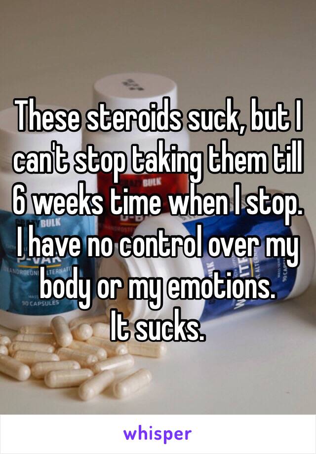 These steroids suck, but I can't stop taking them till 6 weeks time when I stop.
I have no control over my body or my emotions.
It sucks.