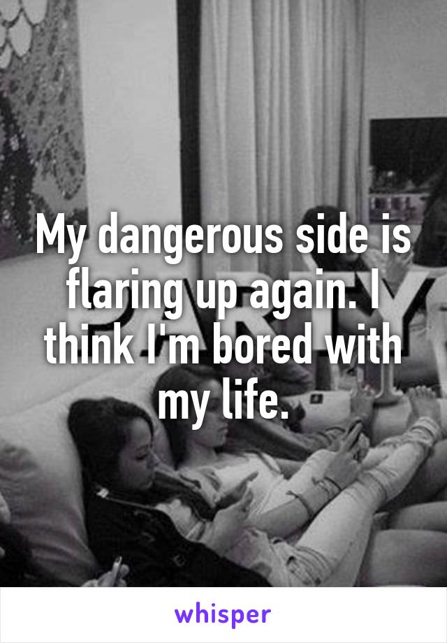 My dangerous side is flaring up again. I think I'm bored with my life.