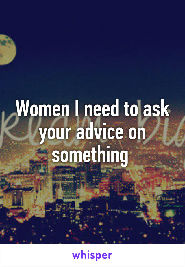 Women I need to ask your advice on something 