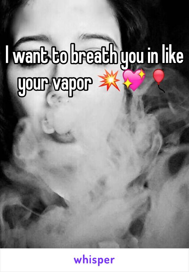 I want to breath you in like your vapor 💥💖🎈