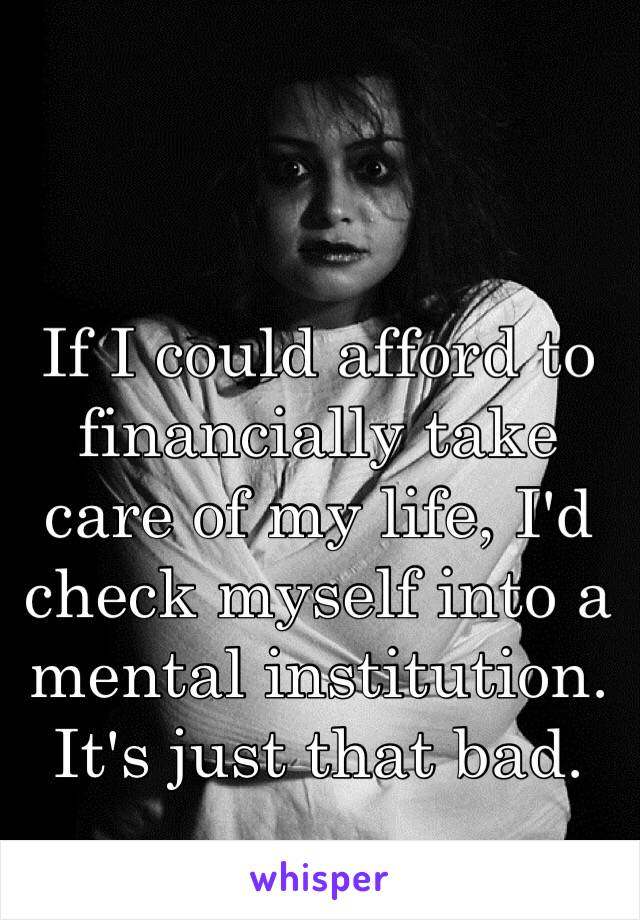 If I could afford to financially take care of my life, I'd check myself into a mental institution. It's just that bad. 