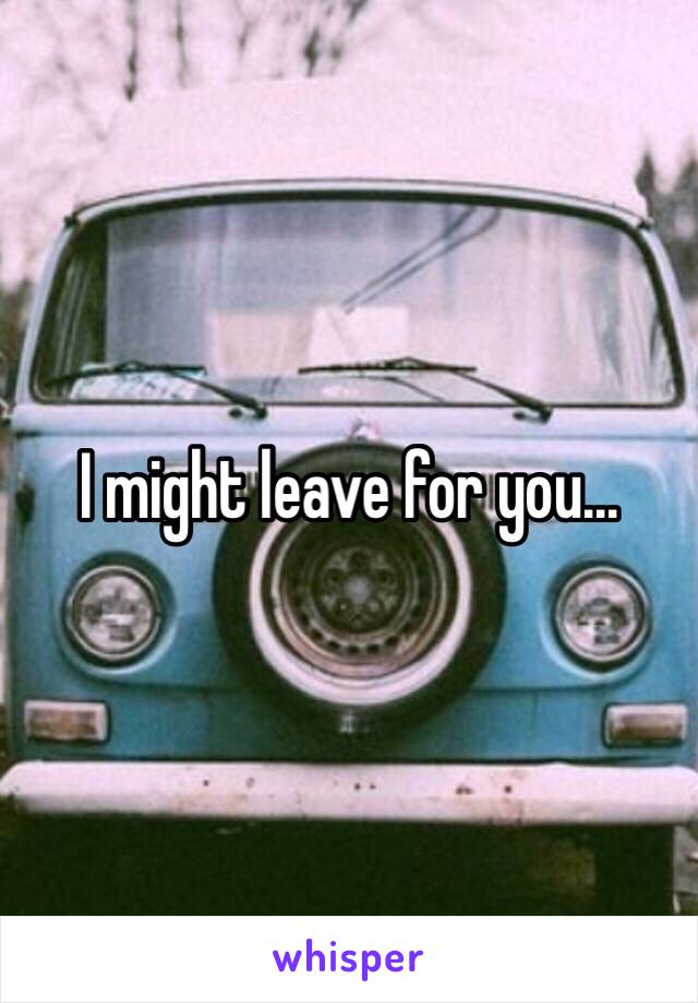 I might leave for you...