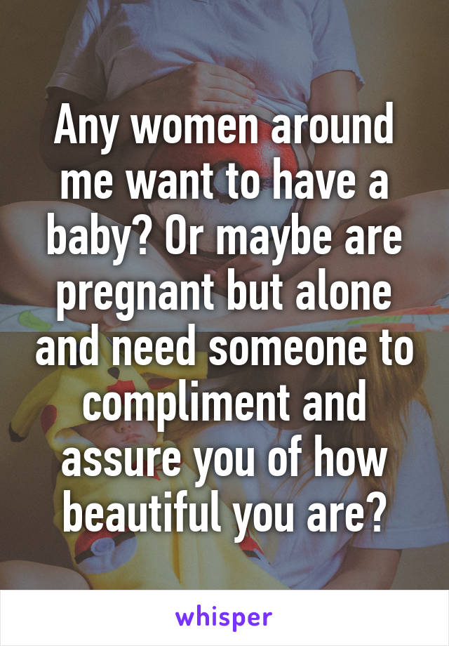 Any women around me want to have a baby? Or maybe are pregnant but alone and need someone to compliment and assure you of how beautiful you are?