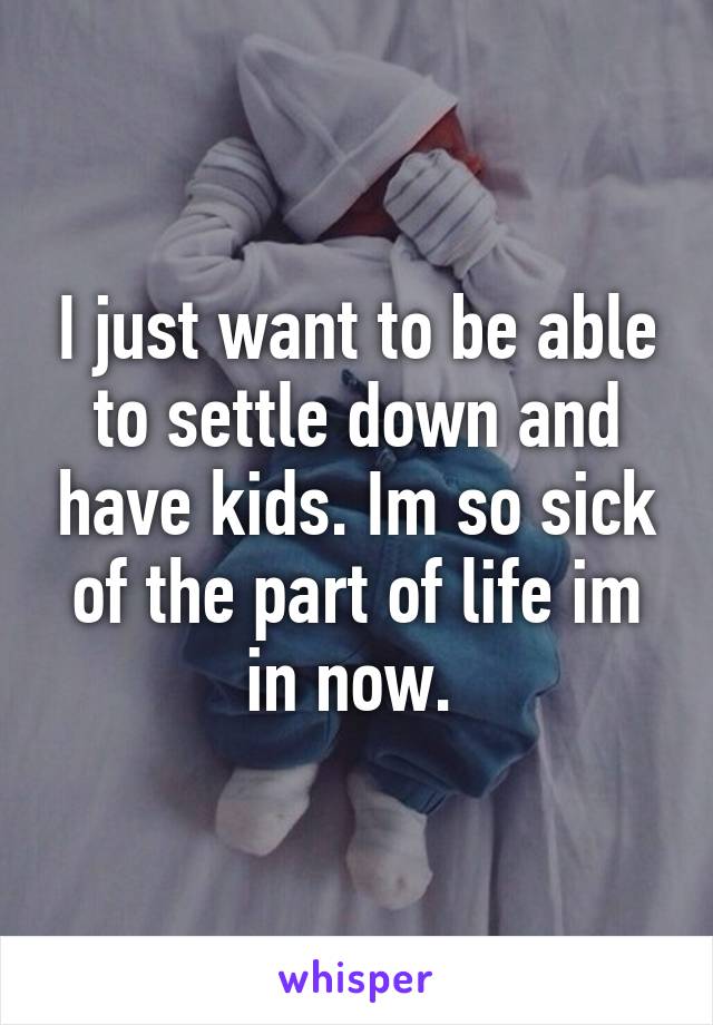 I just want to be able to settle down and have kids. Im so sick of the part of life im in now. 