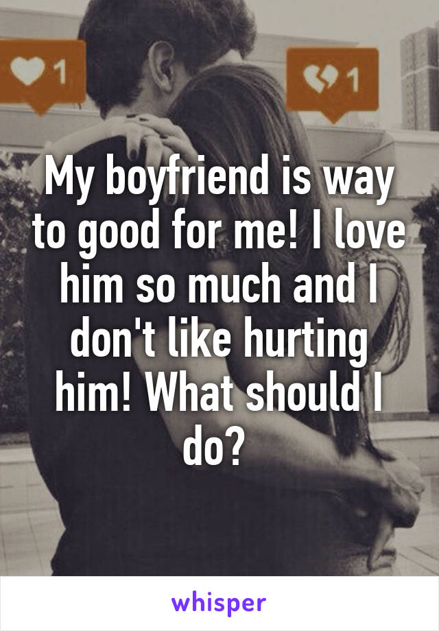 My boyfriend is way to good for me! I love him so much and I don't like hurting him! What should I do? 