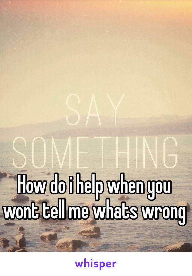 How do i help when you wont tell me whats wrong