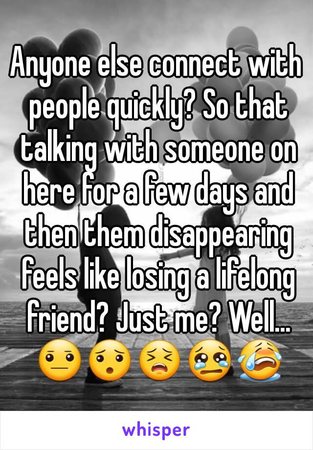 Anyone else connect with people quickly? So that talking with someone on here for a few days and then them disappearing feels like losing a lifelong friend? Just me? Well... 😐😯😣😢😭