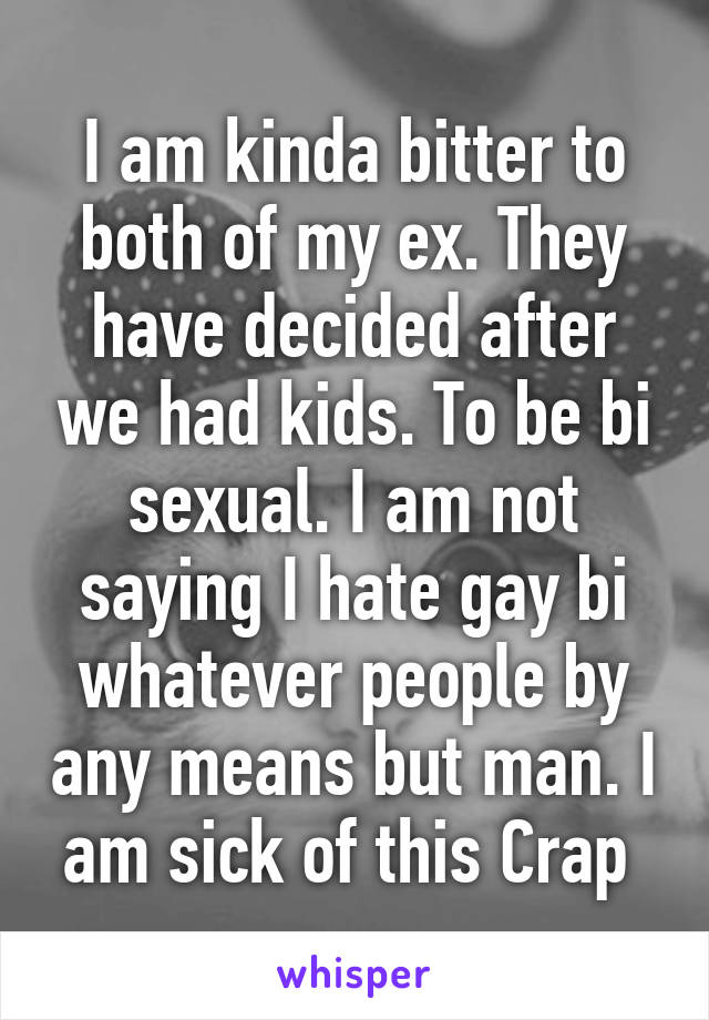 I am kinda bitter to both of my ex. They have decided after we had kids. To be bi sexual. I am not saying I hate gay bi whatever people by any means but man. I am sick of this Crap 