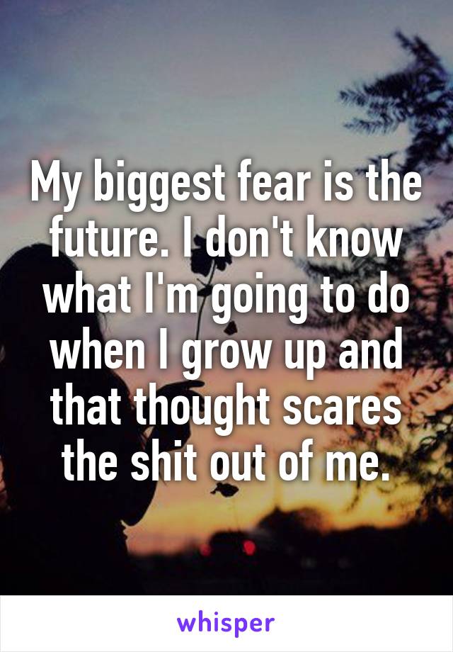 My biggest fear is the future. I don't know what I'm going to do when I grow up and that thought scares the shit out of me.