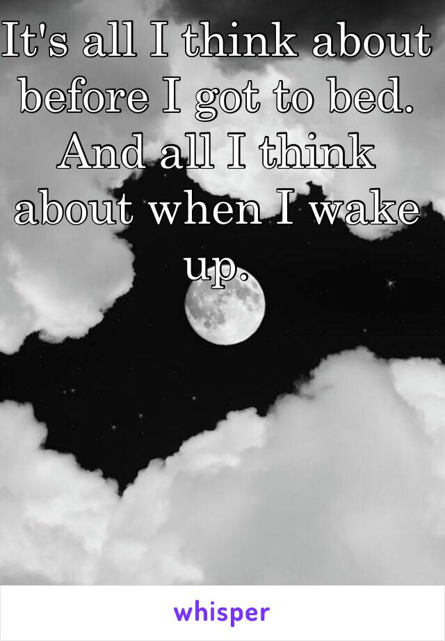 It's all I think about before I got to bed. 
And all I think about when I wake up. 