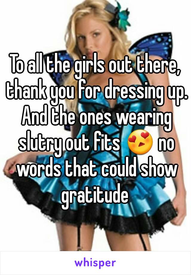 To all the girls out there, thank you for dressing up. And the ones wearing slutry out fits 😍 no words that could show gratitude 