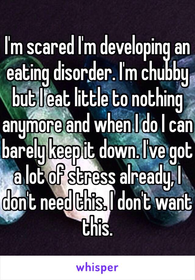 I'm scared I'm developing an eating disorder. I'm chubby but I eat little to nothing anymore and when I do I can barely keep it down. I've got a lot of stress already, I don't need this. I don't want this. 