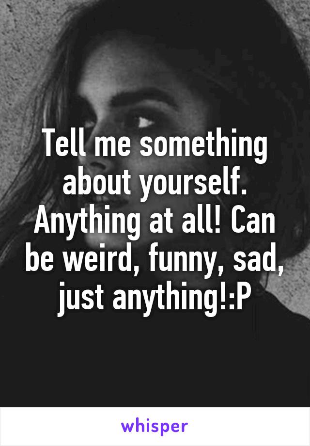 Tell me something about yourself. Anything at all! Can be weird, funny, sad, just anything!:P