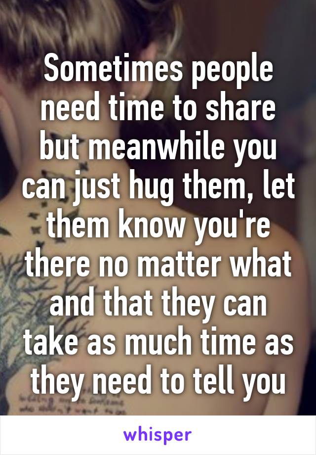 Sometimes people need time to share but meanwhile you can just hug them, let them know you're there no matter what and that they can take as much time as they need to tell you