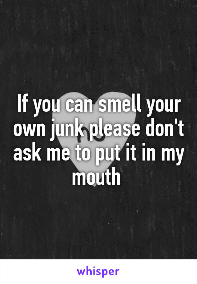 If you can smell your own junk please don't ask me to put it in my mouth 