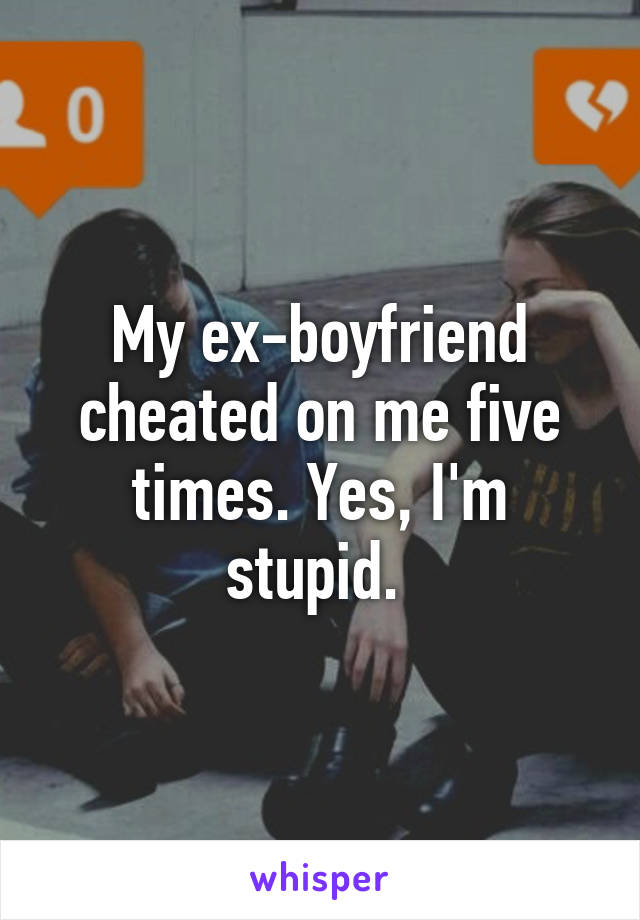 My ex-boyfriend cheated on me five times. Yes, I'm stupid. 