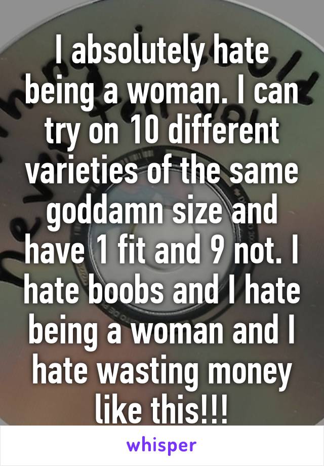 I absolutely hate being a woman. I can try on 10 different varieties of the same goddamn size and have 1 fit and 9 not. I hate boobs and I hate being a woman and I hate wasting money like this!!!