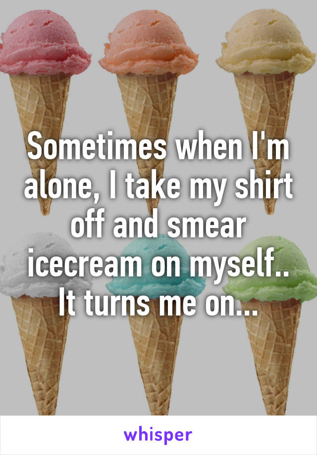 Sometimes when I'm alone, I take my shirt off and smear icecream on myself.. It turns me on...