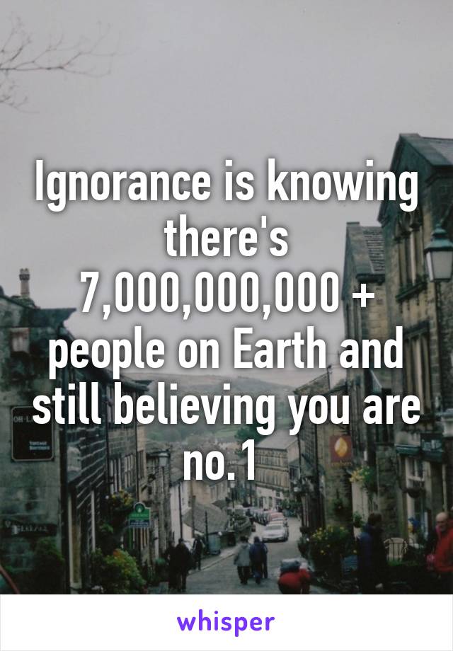 Ignorance is knowing there's 7,000,000,000 + people on Earth and still believing you are no.1 