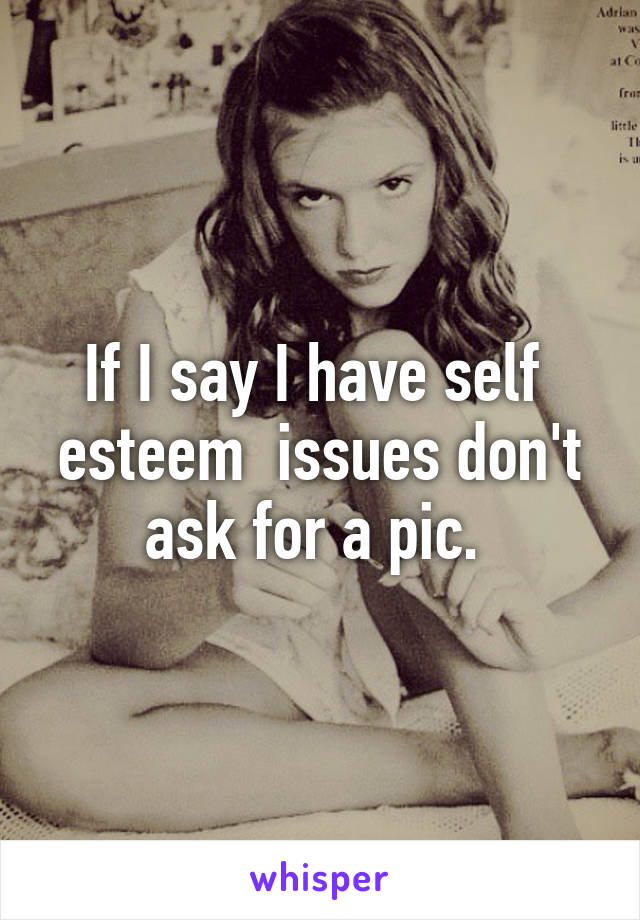 If I say I have self  esteem  issues don't ask for a pic. 